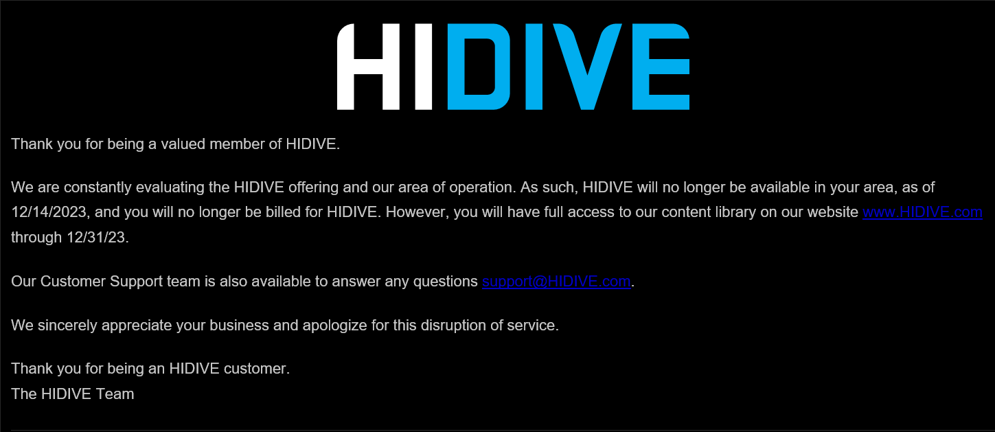 Thank you for being a valued member of HIDIVE.
We are constantly evaluating the HIDIVE offering and our area of operation. As such, HIDIVE will no longer be available in your area, as of 12/14/2023, and you will no longer be billed for HIDIVE. However, you will have full access to our content library on our website www.HIDIVE.com through 12/31/23.
Our Customer Support team is also available to answer any questions support@HIDIVE.com.
We sincerely appreciate your business and apologize for this disruption of service.
Thank you for being an HIDIVE customer. 
The HIDIVE Team
